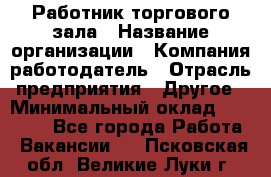 Работник торгового зала › Название организации ­ Компания-работодатель › Отрасль предприятия ­ Другое › Минимальный оклад ­ 21 500 - Все города Работа » Вакансии   . Псковская обл.,Великие Луки г.